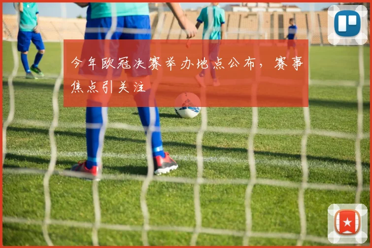 今年欧冠决赛举办地点公布,赛事焦点引关注