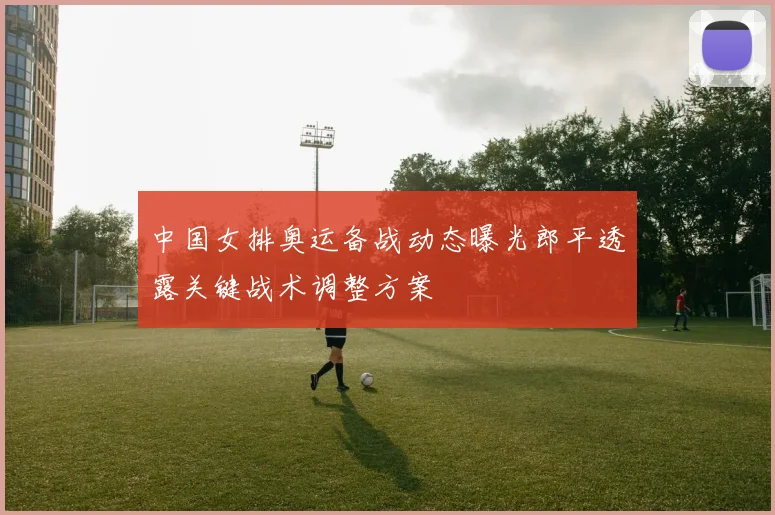 中国女排奥运备战动态曝光郎平透露关键战术调整方案