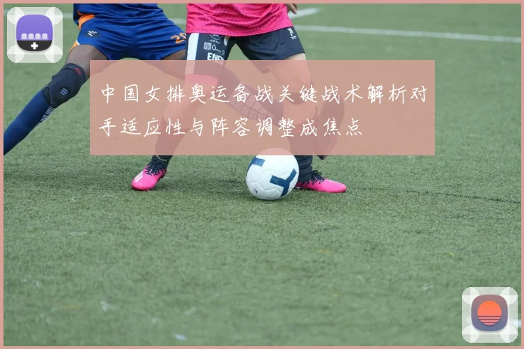 中国女排奥运备战关键战术解析对手适应性与阵容调整成焦点
