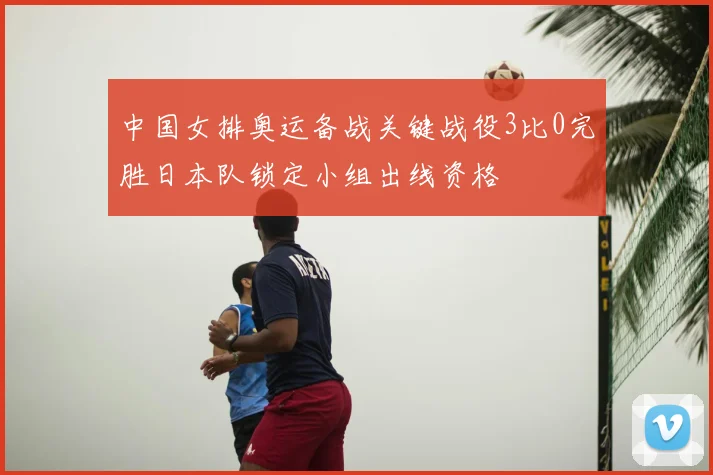 中国女排奥运备战关键战役3比0完胜日本队锁定小组出线资格