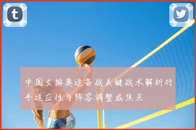 中国女排奥运备战关键战术解析对手适应性与阵容调整成焦点