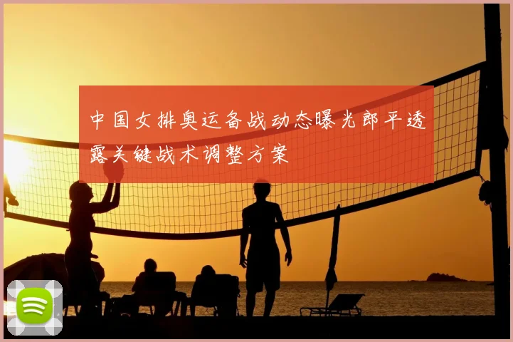 中国女排奥运备战动态曝光郎平透露关键战术调整方案