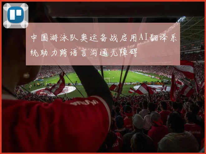中国游泳队奥运备战启用AI翻译系统助力跨语言沟通无障碍
