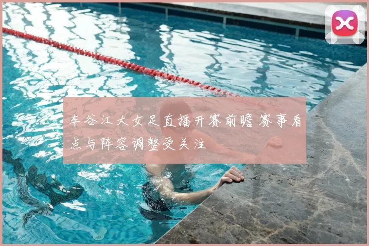 车谷江大女足直播开赛前瞻 赛事看点与阵容调整受关注
