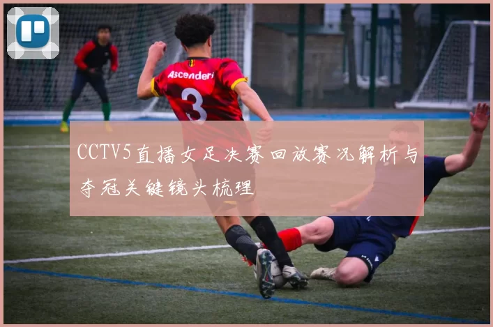 CCTV5直播女足决赛回放赛况解析与夺冠关键镜头梳理