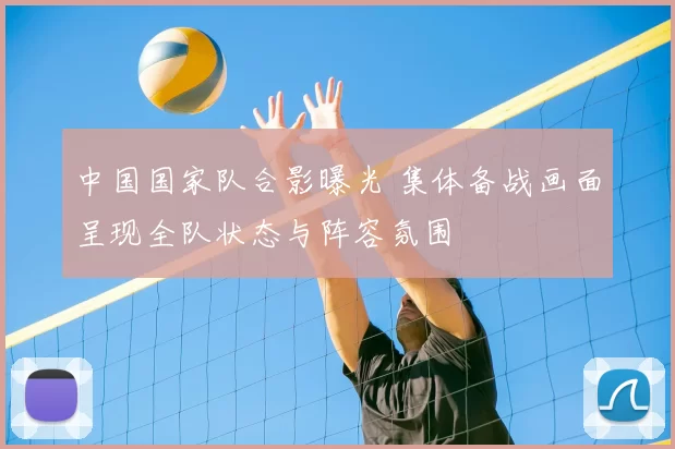 中国国家队合影曝光 集体备战画面呈现全队状态与阵容氛围
