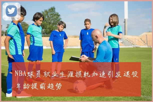 NBA球员职业生涯损耗加速引发退役年龄提前趋势