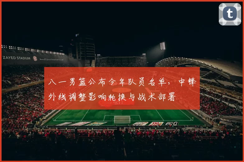 八一男篮公布今年队员名单,中锋外线调整影响轮换与战术部署