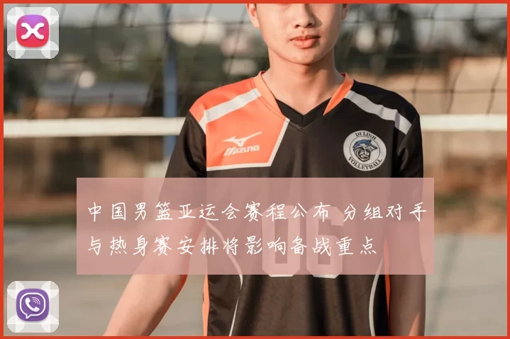 中国男篮亚运会赛程公布 分组对手与热身赛安排将影响备战重点