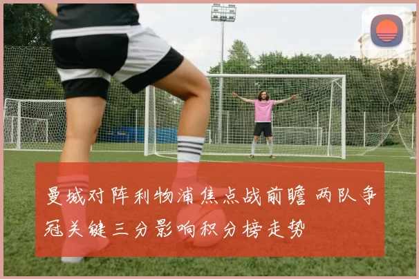 曼城对阵利物浦焦点战前瞻 两队争冠关键三分影响积分榜走势