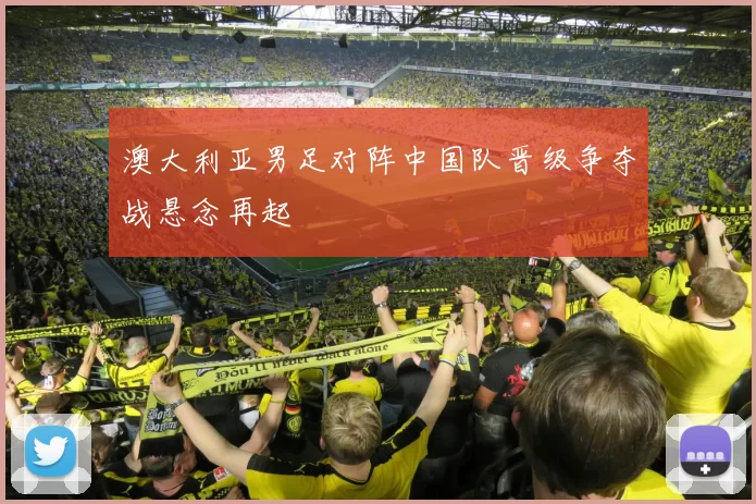 澳大利亚男足对阵中国队晋级争夺战悬念再起