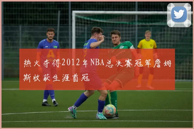 热火夺得2012年NBA总决赛冠军詹姆斯收获生涯首冠