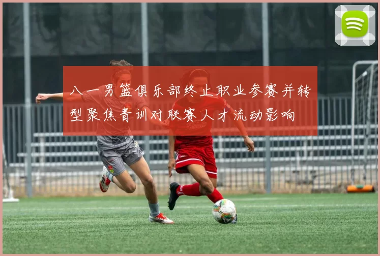 八一男篮俱乐部终止职业参赛并转型聚焦青训对联赛人才流动影响