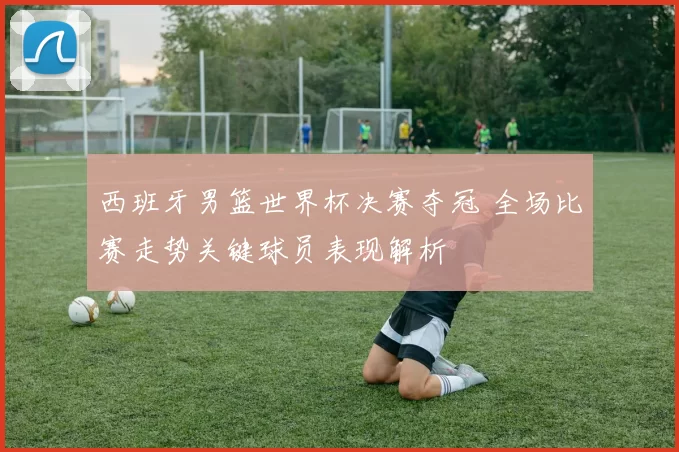 西班牙男篮世界杯决赛夺冠 全场比赛走势关键球员表现解析