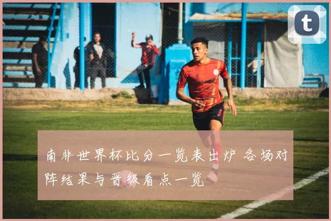 南非世界杯比分一览表出炉 各场对阵结果与晋级看点一览