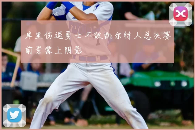 库里伤退勇士不敌凯尔特人总决赛前景蒙上阴影