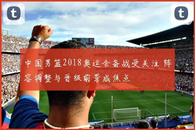 中国男篮2018奥运会备战受关注 阵容调整与晋级前景成焦点