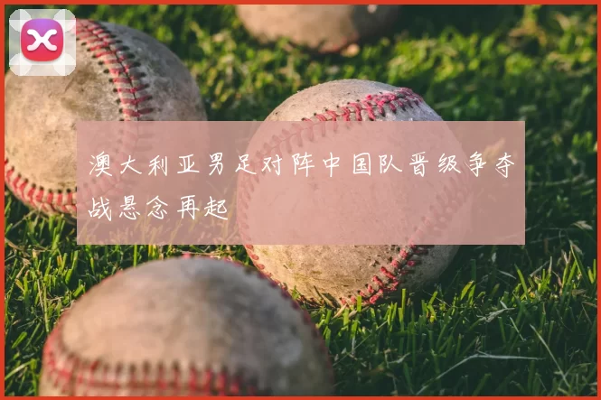 澳大利亚男足对阵中国队晋级争夺战悬念再起