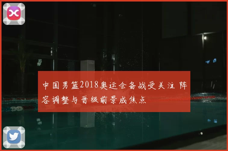 中国男篮2018奥运会备战受关注 阵容调整与晋级前景成焦点