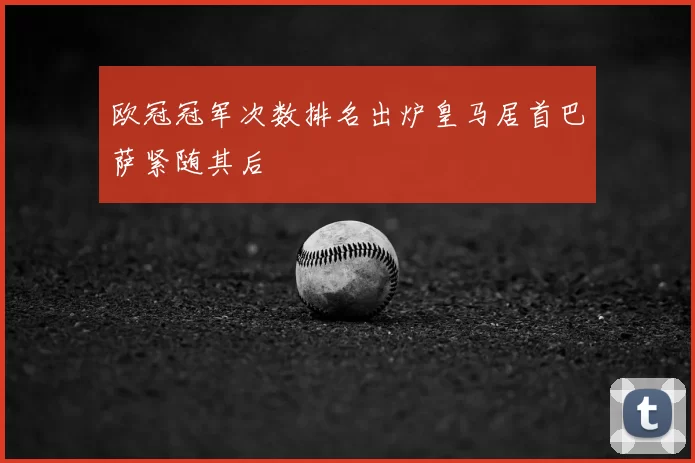欧冠冠军次数排名出炉皇马居首巴萨紧随其后