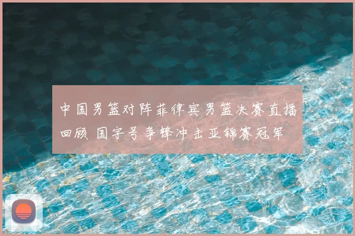 中国男篮对阵菲律宾男篮决赛直播回顾 国字号争锋冲击亚锦赛冠军