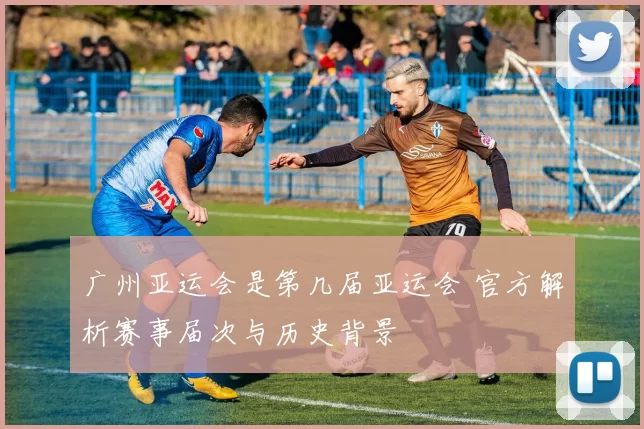 广州亚运会是第几届亚运会 官方解析赛事届次与历史背景