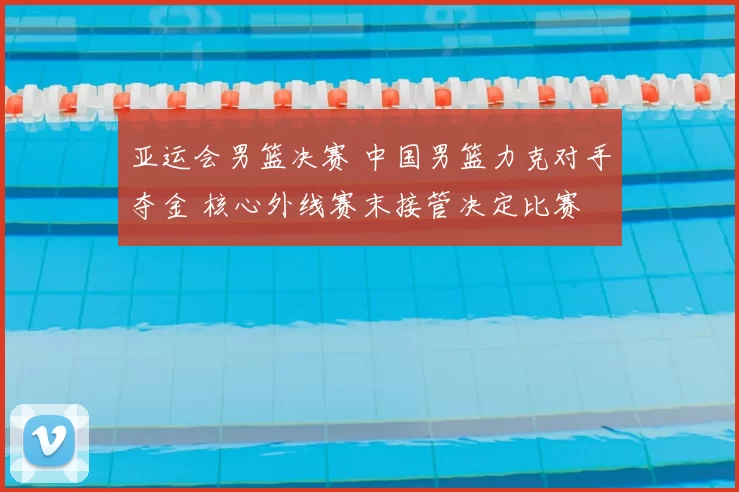 亚运会男篮决赛 中国男篮力克对手夺金 核心外线赛末接管决定比赛