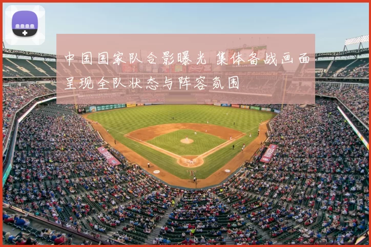 中国国家队合影曝光 集体备战画面呈现全队状态与阵容氛围