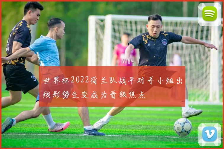 世界杯2022荷兰队战平对手小组出线形势生变成为晋级焦点