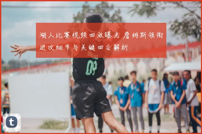 湖人比赛视频回放曝光 詹姆斯领衔进攻细节与关键回合解析
