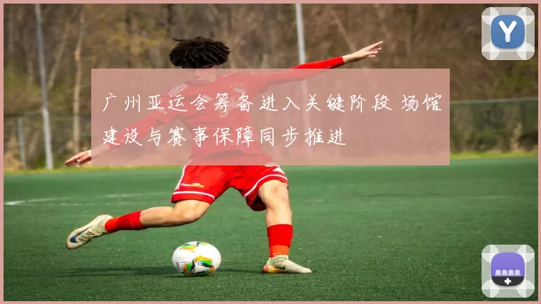广州亚运会筹备进入关键阶段 场馆建设与赛事保障同步推进