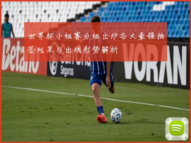 世界杯小组赛分组出炉各大豪强抽签结果与出线形势解析