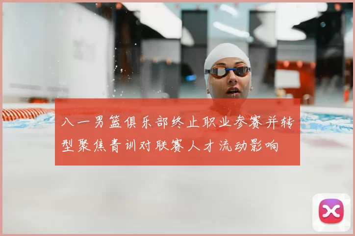 八一男篮俱乐部终止职业参赛并转型聚焦青训对联赛人才流动影响