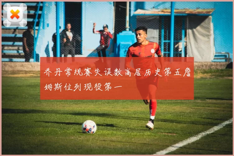 乔丹常规赛失误数高居历史第五詹姆斯位列现役第一