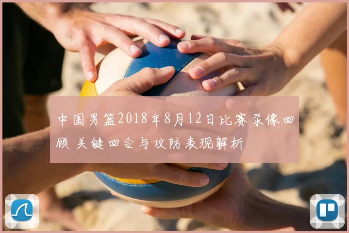 中国男篮2018年8月12日比赛录像回顾 关键回合与攻防表现解析