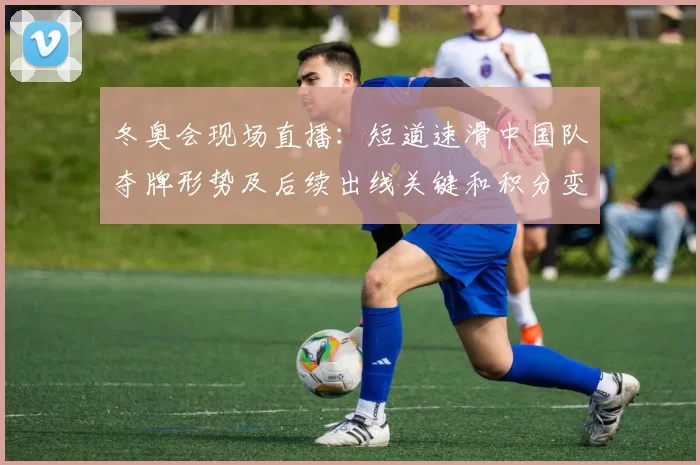 冬奥会现场直播:短道速滑中国队夺牌形势及后续出线关键和积分变化