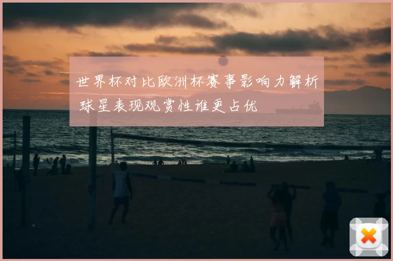 世界杯对比欧洲杯赛事影响力解析 球星表现观赏性谁更占优