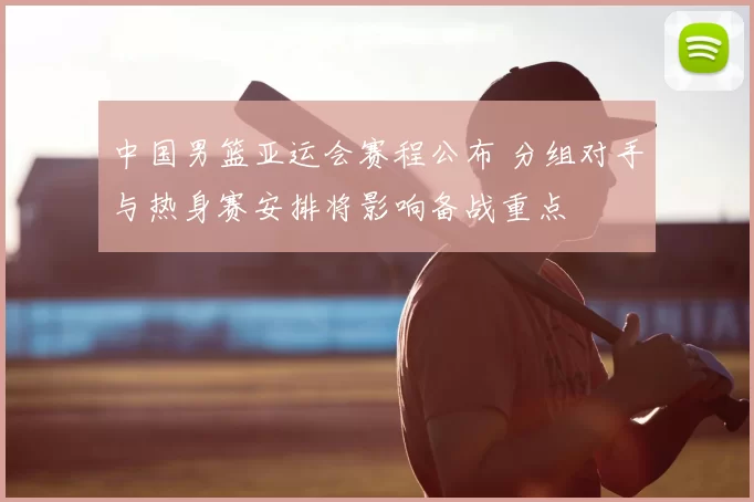 中国男篮亚运会赛程公布 分组对手与热身赛安排将影响备战重点