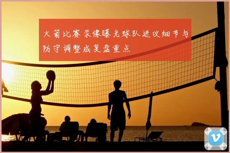火箭比赛录像曝光球队进攻细节与防守调整成复盘重点