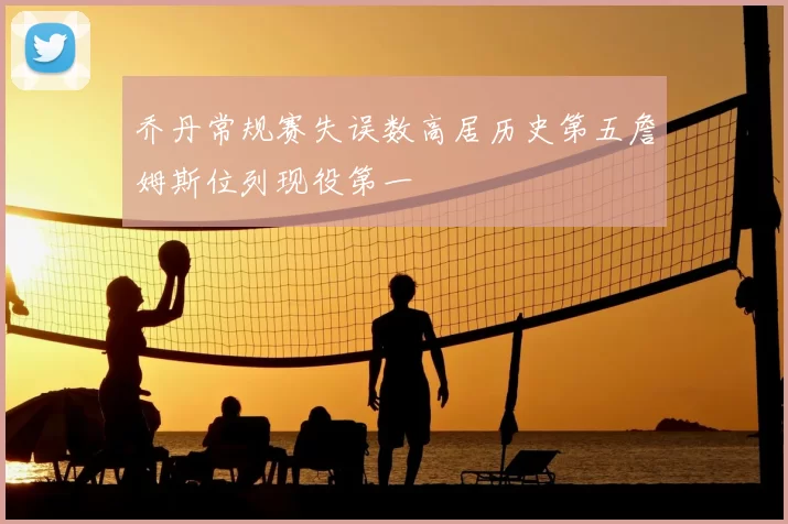 乔丹常规赛失误数高居历史第五詹姆斯位列现役第一