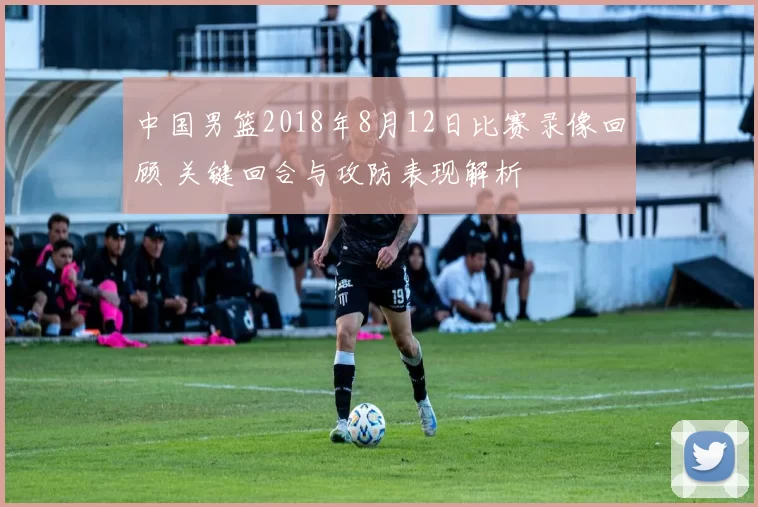 中国男篮2018年8月12日比赛录像回顾 关键回合与攻防表现解析