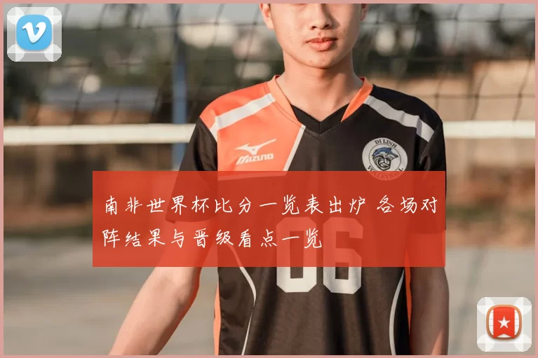 南非世界杯比分一览表出炉 各场对阵结果与晋级看点一览